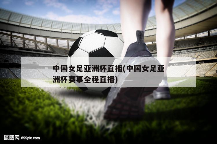 中国女足亚洲杯直播(中国女足亚洲杯赛事全程直播)