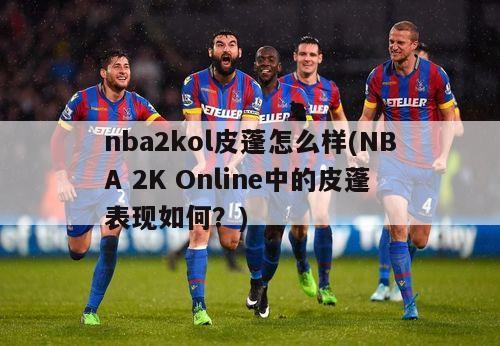 nba2kol皮蓬怎么样(NBA 2K Online中的皮蓬表现如何？)