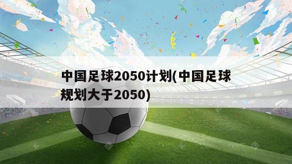 中国足球2050计划(中国足球规划大于2050)