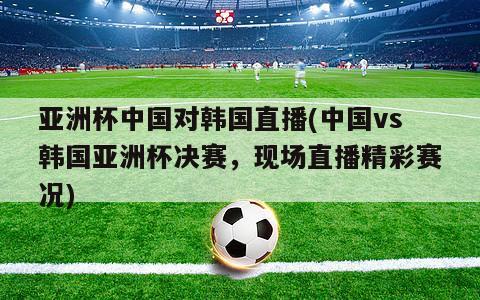 亚洲杯中国对韩国直播(中国vs韩国亚洲杯决赛，现场直播精彩赛况)