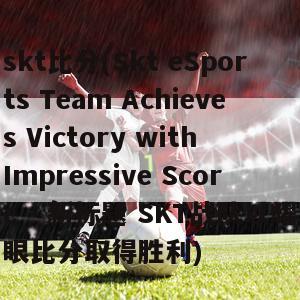 skt比分(Skt eSports Team Achieves Victory with Impressive Score - 新标题 SKT战队以耀眼比分取得胜利)