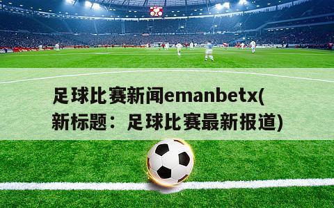 足球比赛新闻emanbetx(新标题：足球比赛最新报道)